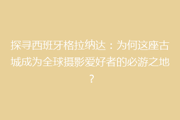 探寻西班牙格拉纳达:为何这座古城成为全球摄影爱好者的必游之地?