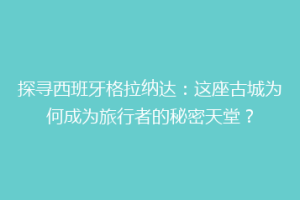 探寻西班牙格拉纳达：这座古城为何成为旅行者的秘密天堂？