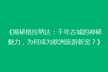 《揭秘格拉纳达:千年古城的神秘魅力,为何成为欧洲旅游新宠?》
