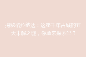 揭秘格拉纳达：这座千年古城的五大未解之谜，你敢来探索吗？