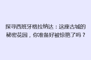 探寻西班牙格拉纳达：这座古城的秘密花园，你准备好被惊艳了吗？