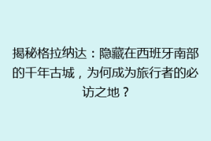 揭秘格拉纳达：隐藏在西班牙南部的千年古城，为何成为旅行者的必访之地？
