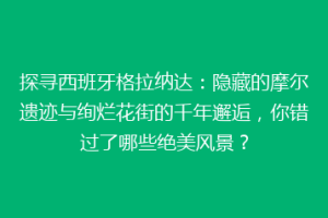 探寻西班牙格拉纳达：隐藏的摩尔遗迹与绚烂花街的千年邂逅，你错过了哪些绝美风景？