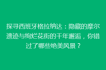 探寻西班牙格拉纳达：隐藏的摩尔遗迹与绚烂花街的千年邂逅，你错过了哪些绝美风景？