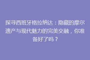 探寻西班牙格拉纳达：隐藏的摩尔遗产与现代魅力的完美交融，你准备好了吗？
