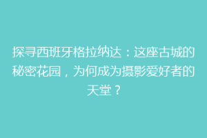 探寻西班牙格拉纳达：这座古城的秘密花园，为何成为摄影爱好者的天堂？