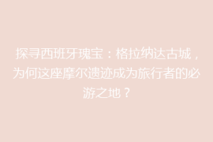 探寻西班牙瑰宝：格拉纳达古城，为何这座摩尔遗迹成为旅行者的必游之地？
