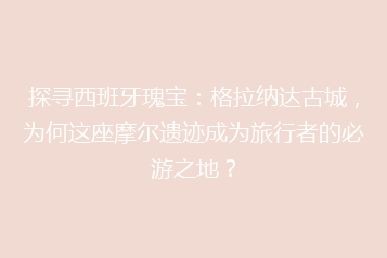 探寻西班牙瑰宝:格拉纳达古城,为何这座摩尔遗迹成为旅行者的必游之地?