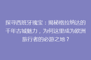 探寻西班牙瑰宝：揭秘格拉纳达的千年古城魅力，为何这里成为欧洲旅行者的必游之地？