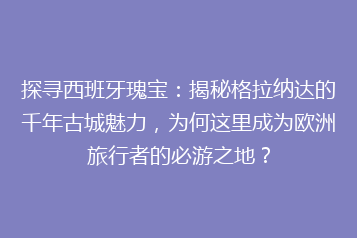 探寻西班牙瑰宝:揭秘格拉纳达的千年古城魅力,为何这里成为欧洲旅行者的必游之地?