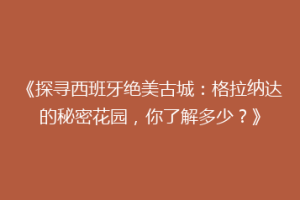 《探寻西班牙绝美古城：格拉纳达的秘密花园，你了解多少？》