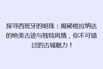 探寻西班牙的明珠:揭秘格拉纳达的绝美古迹与独特风情,你不可错过的古城魅力!