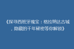 《探寻西班牙瑰宝：格拉纳达古城，隐藏的千年秘密等你解锁》