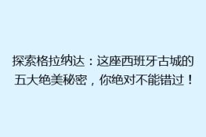 探索格拉纳达：这座西班牙古城的五大绝美秘密，你绝对不能错过！
