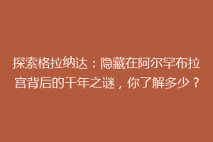 探索格拉纳达：隐藏在阿尔罕布拉宫背后的千年之谜，你了解多少？