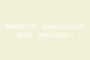 揭秘格拉纳达：这座古城的五大隐藏奇迹，你敢来挑战吗？