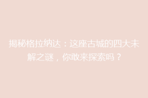 揭秘格拉纳达：这座古城的四大未解之谜，你敢来探索吗？