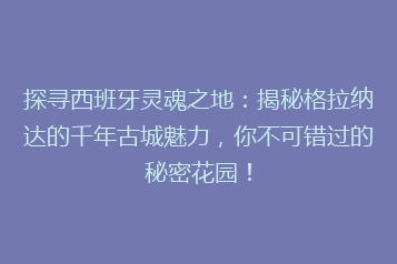 探寻西班牙灵魂之地:揭秘格拉纳达的千年古城魅力,你不可错过的秘密花园!