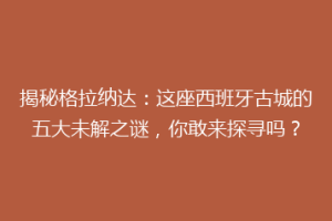 揭秘格拉纳达：这座西班牙古城的五大未解之谜，你敢来探寻吗？