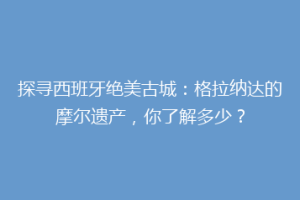 探寻西班牙绝美古城：格拉纳达的摩尔遗产，你了解多少？