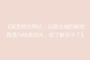 《探索格拉纳达：这座古城的秘密角落与绝美风光，你了解多少？》