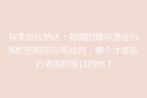 探索格拉纳达：隐藏的摩尔遗迹与绚烂的阿尔罕布拉宫，哪个才是旅行者的终极目的地？