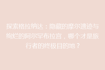 探索格拉纳达：隐藏的摩尔遗迹与绚烂的阿尔罕布拉宫，哪个才是旅行者的终极目的地？