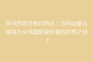 探寻西班牙格拉纳达：为何这座古城成为全球摄影爱好者的梦想之地？