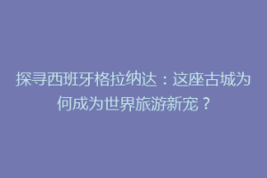 探寻西班牙格拉纳达：这座古城为何成为世界旅游新宠？