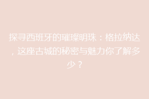 探寻西班牙的璀璨明珠：格拉纳达，这座古城的秘密与魅力你了解多少？