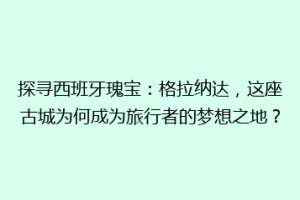 探寻西班牙瑰宝：格拉纳达，这座古城为何成为旅行者的梦想之地？