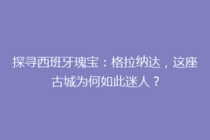 探寻西班牙瑰宝：格拉纳达，这座古城为何如此迷人？