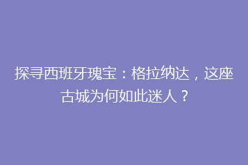 探寻西班牙瑰宝:格拉纳达,这座古城为何如此迷人?