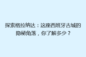 探索格拉纳达：这座西班牙古城的隐秘角落，你了解多少？