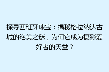 探寻西班牙瑰宝:揭秘格拉纳达古城的绝美之谜,为何它成为摄影爱好者的天堂?