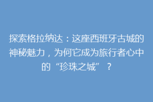 探索格拉纳达：这座西班牙古城的神秘魅力，为何它成为旅行者心中的“珍珠之城”？