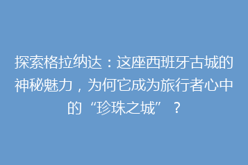 探索格拉纳达:这座西班牙古城的神秘魅力,为何它成为旅行者心中的“珍珠之城”?