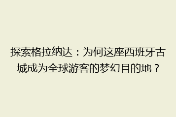 探索格拉纳达:为何这座西班牙古城成为全球游客的梦幻目的地?