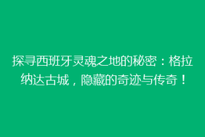 探寻西班牙灵魂之地的秘密：格拉纳达古城，隐藏的奇迹与传奇！
