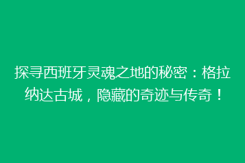 探寻西班牙灵魂之地的秘密:格拉纳达古城,隐藏的奇迹与传奇!