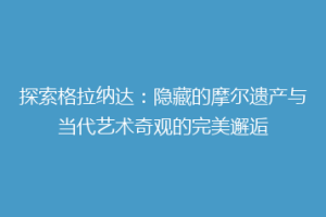 探索格拉纳达：隐藏的摩尔遗产与当代艺术奇观的完美邂逅