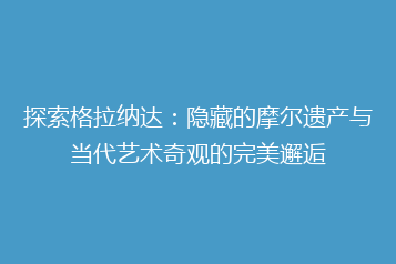 探索格拉纳达:隐藏的摩尔遗产与当代艺术奇观的完美邂逅