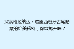 探索格拉纳达：这座西班牙古城隐藏的绝美秘密，你敢揭开吗？