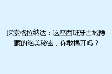 探索格拉纳达：这座西班牙古城隐藏的绝美秘密，你敢揭开吗？