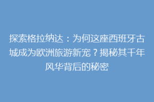 探索格拉纳达：为何这座西班牙古城成为欧洲旅游新宠？揭秘其千年风华背后的秘密