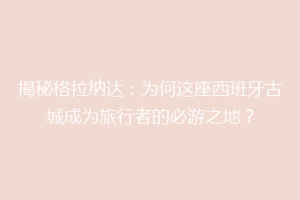 揭秘格拉纳达：为何这座西班牙古城成为旅行者的必游之地？