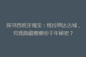 探寻西班牙瑰宝：格拉纳达古城，究竟隐藏着哪些千年秘密？