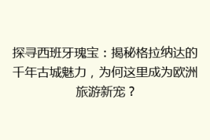 探寻西班牙瑰宝：揭秘格拉纳达的千年古城魅力，为何这里成为欧洲旅游新宠？