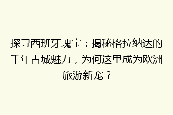 探寻西班牙瑰宝：揭秘格拉纳达的千年古城魅力，为何这里成为欧洲旅游新宠？
