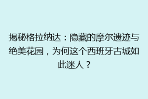 揭秘格拉纳达：隐藏的摩尔遗迹与绝美花园，为何这个西班牙古城如此迷人？